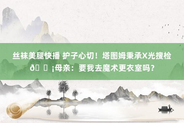 丝袜美腿快播 护子心切！塔图姆秉承X光搜检😡母亲：要我去魔术更衣室吗？