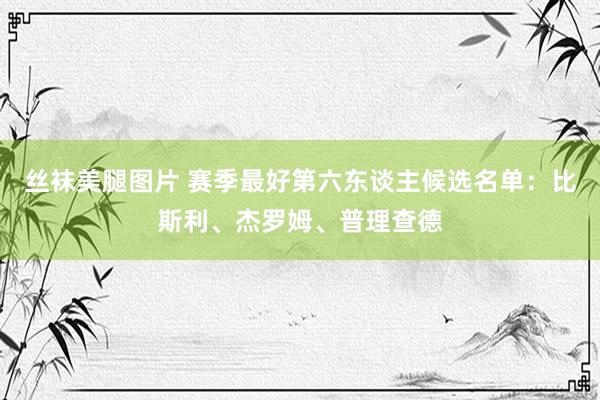 丝袜美腿图片 赛季最好第六东谈主候选名单：比斯利、杰罗姆、普理查德
