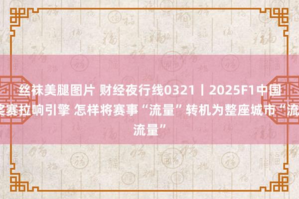 丝袜美腿图片 财经夜行线0321丨2025F1中国大奖赛拉响引擎 怎样将赛事“流量”转机为整座城市“流量”
