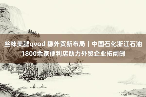 丝袜美腿qvod 稳外贸新布局｜中国石化浙江石油1800余家便利店助力外贸企业拓阛阓