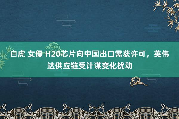 白虎 女優 H20芯片向中国出口需获许可，英伟达供应链受计谋变化扰动