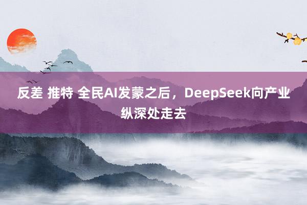 反差 推特 全民AI发蒙之后，DeepSeek向产业纵深处走去