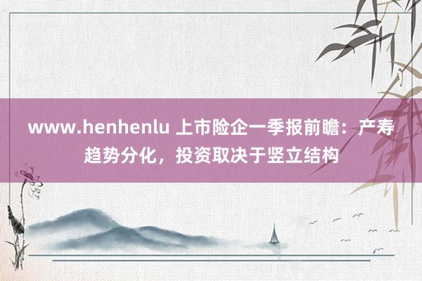 www.henhenlu 上市险企一季报前瞻：产寿趋势分化，投资取决于竖立结构