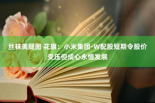 丝袜美腿图 花旗：小米集团-W配股短期令股价受压但成心永恒发展