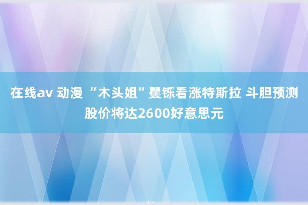 在线av 动漫 “木头姐”矍铄看涨特斯拉 斗胆预测股价将达2600好意思元