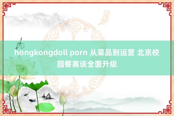 hongkongdoll porn 从菜品到运营 北京校园餐赛谈全面升级