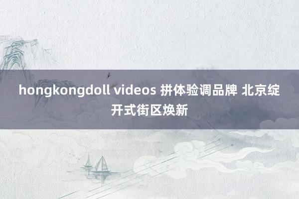 hongkongdoll videos 拼体验调品牌 北京绽开式街区焕新