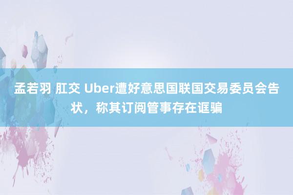 孟若羽 肛交 Uber遭好意思国联国交易委员会告状，称其订阅管事存在诓骗