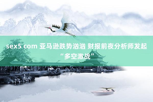 sex5 com 亚马逊跌势汹汹 财报前夜分析师发起“多空激战”