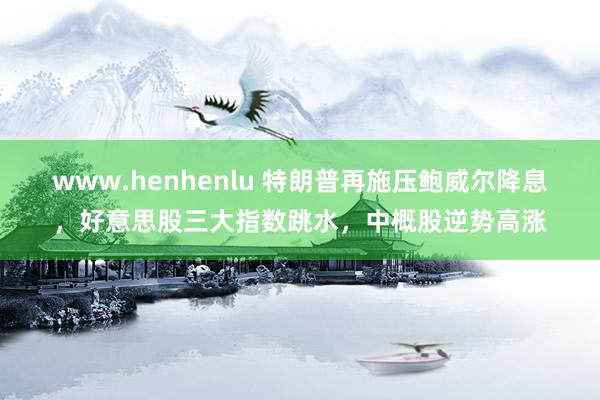 www.henhenlu 特朗普再施压鲍威尔降息，好意思股三大指数跳水，中概股逆势高涨