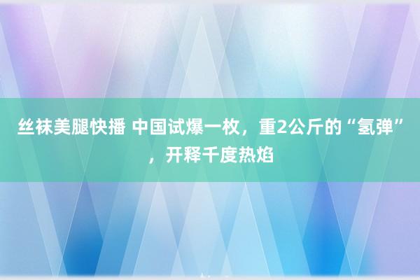 丝袜美腿快播 中国试爆一枚，重2公斤的“氢弹”，开释千度热焰