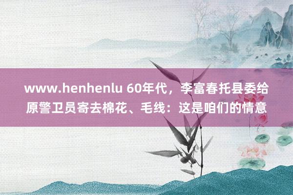 www.henhenlu 60年代，李富春托县委给原警卫员寄去棉花、毛线：这是咱们的情意