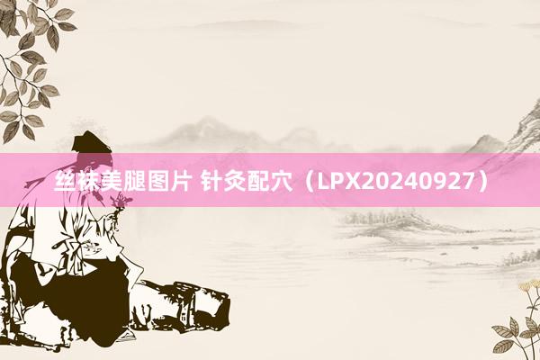 丝袜美腿图片 针灸配穴（LPX20240927）