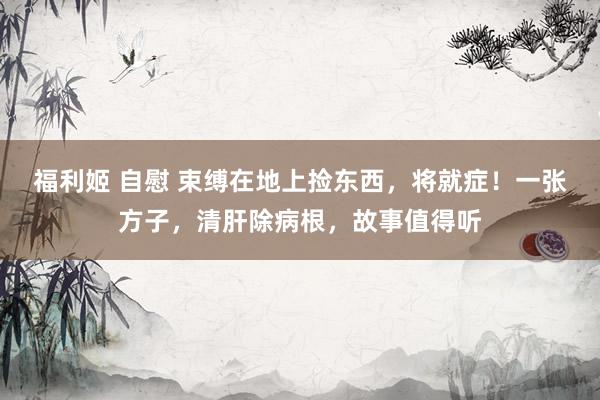 福利姬 自慰 束缚在地上捡东西，将就症！一张方子，清肝除病根，故事值得听