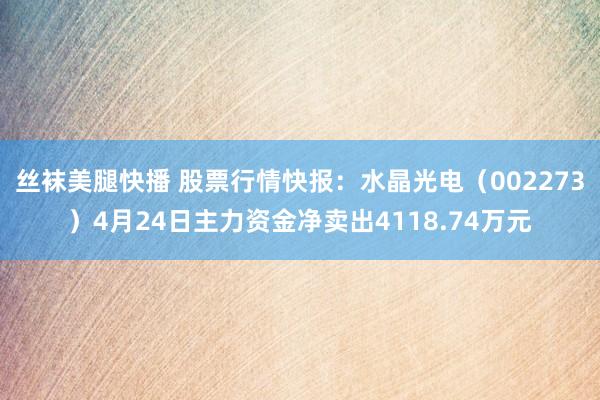丝袜美腿快播 股票行情快报：水晶光电（002273）4月24日主力资金净卖出4118.74万元