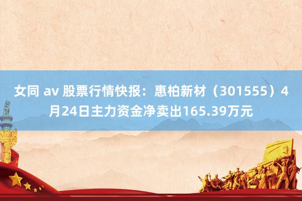 女同 av 股票行情快报：惠柏新材（301555）4月24日主力资金净卖出165.39万元