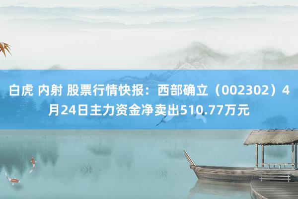 白虎 内射 股票行情快报：西部确立（002302）4月24日主力资金净卖出510.77万元
