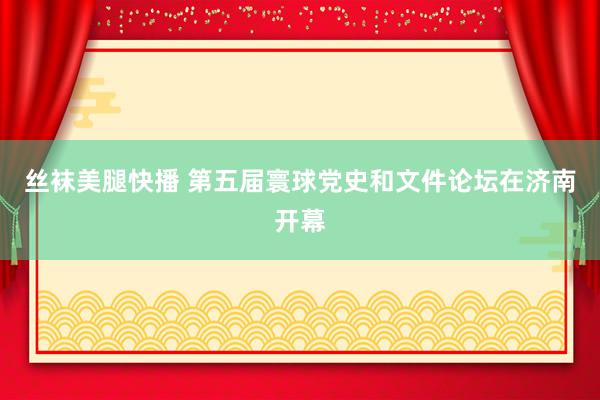 丝袜美腿快播 第五届寰球党史和文件论坛在济南开幕