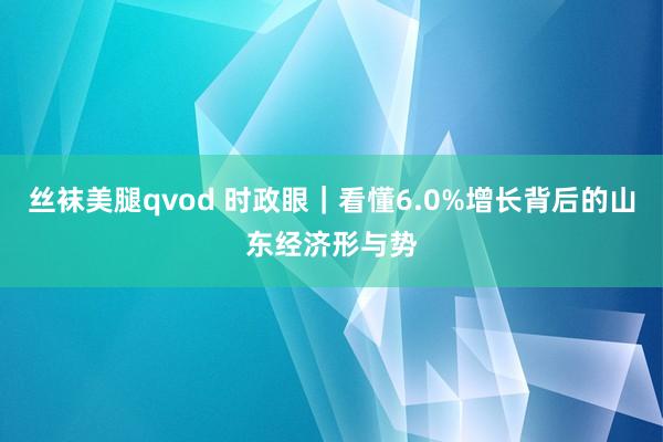 丝袜美腿qvod 时政眼｜看懂6.0%增长背后的山东经济形与势
