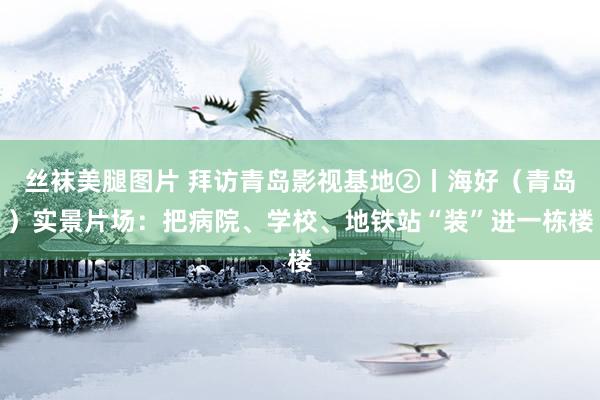 丝袜美腿图片 拜访青岛影视基地②丨海好（青岛）实景片场：把病院、学校、地铁站“装”进一栋楼