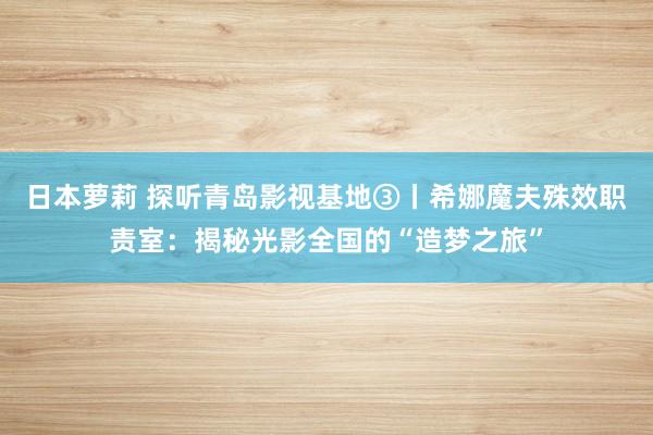 日本萝莉 探听青岛影视基地③丨希娜魔夫殊效职责室：揭秘光影全国的“造梦之旅”