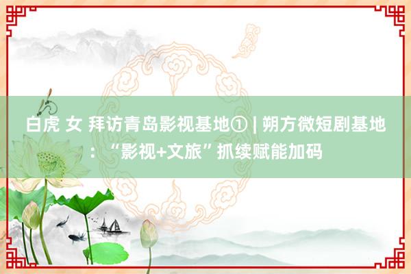 白虎 女 拜访青岛影视基地① | 朔方微短剧基地：“影视+文旅”抓续赋能加码