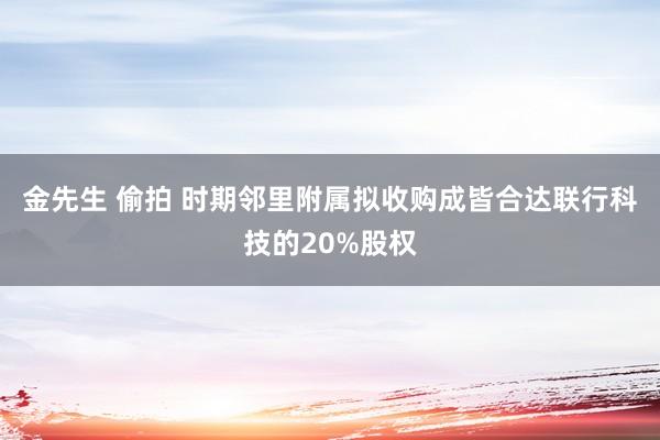 金先生 偷拍 时期邻里附属拟收购成皆合达联行科技的20%股权