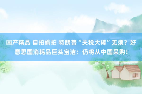 国产精品 自拍偷拍 特朗普“关税大棒”无须？好意思国消耗品巨头宝洁：仍将从中国采购！