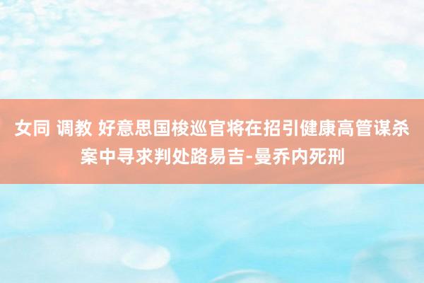 女同 调教 好意思国梭巡官将在招引健康高管谋杀案中寻求判处路易吉-曼乔内死刑