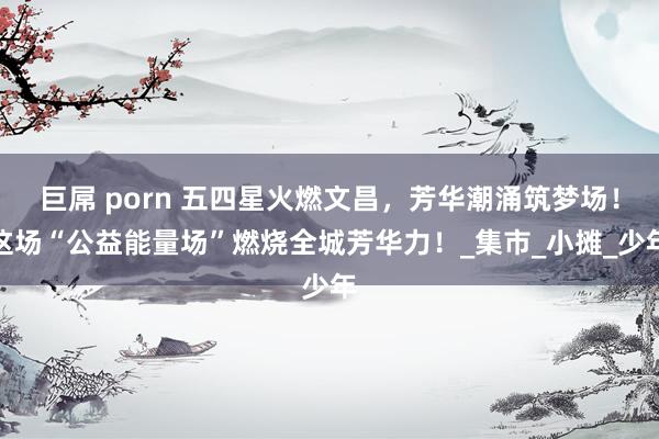巨屌 porn 五四星火燃文昌，芳华潮涌筑梦场！这场“公益能量场”燃烧全城芳华力！_集市_小摊_少年