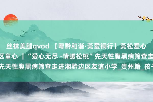丝袜美腿qvod 【粤黔和谐·莞爱铜行】莞松爱心筛查护幼苗 情暖湘黔边区童心 ｜“爱心无尽 ·情暖松桃”先天性腹黑病筛查走进湘黔边区友谊小学_贵州籍_孩子_任达兵