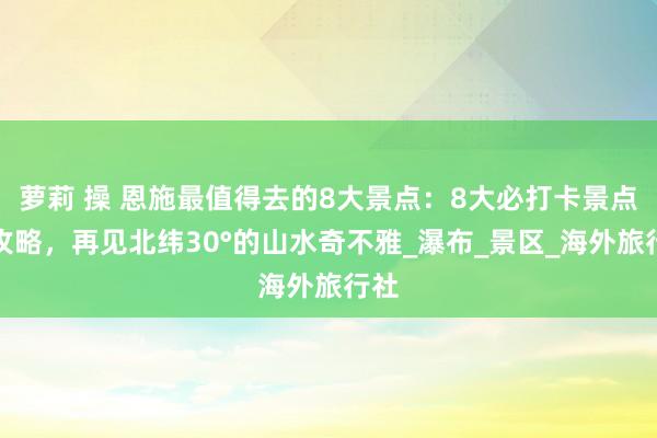 萝莉 操 恩施最值得去的8大景点：8大必打卡景点全攻略，再见北纬30°的山水奇不雅_瀑布_景区_海外旅行社