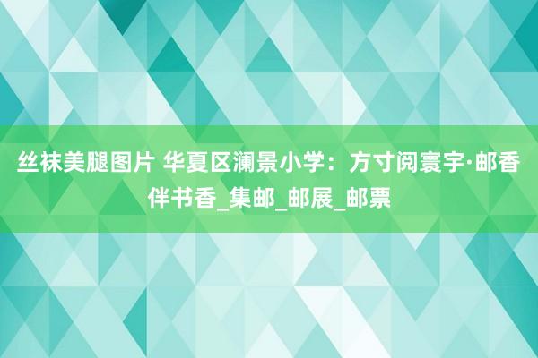 丝袜美腿图片 华夏区澜景小学：方寸阅寰宇·邮香伴书香_集邮_邮展_邮票