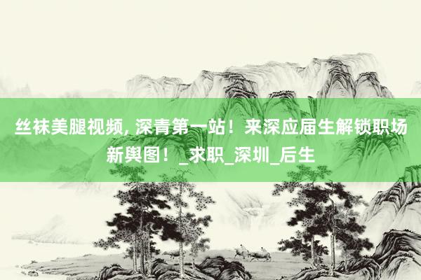 丝袜美腿视频, 深青第一站！来深应届生解锁职场新舆图！_求职_深圳_后生