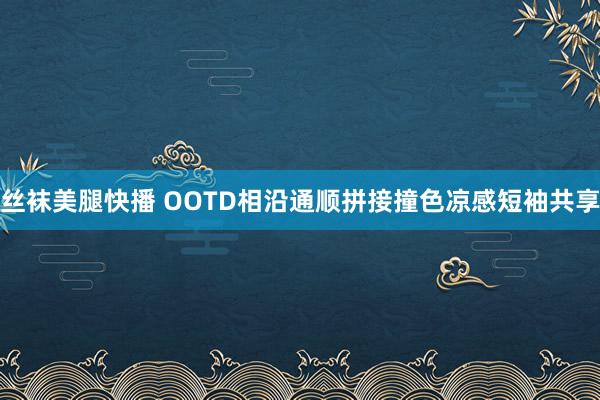 丝袜美腿快播 OOTD相沿通顺拼接撞色凉感短袖共享
