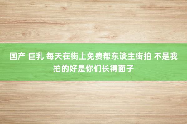 国产 巨乳 每天在街上免费帮东谈主街拍 不是我拍的好是你们长得面子