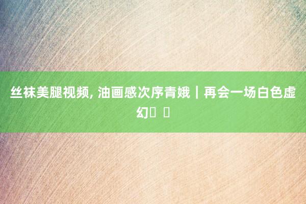 丝袜美腿视频, 油画感次序青娥｜再会一场白色虚幻⚪️