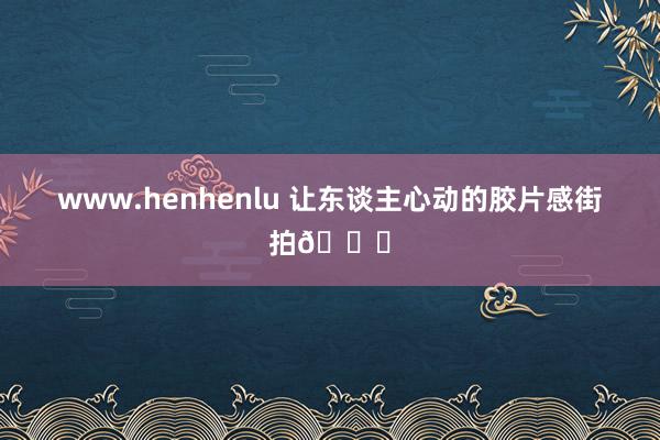 www.henhenlu 让东谈主心动的胶片感街拍🍂