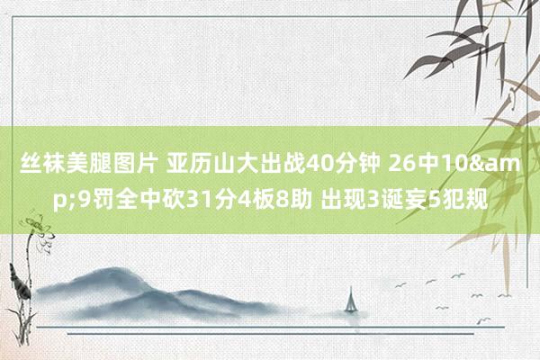 丝袜美腿图片 亚历山大出战40分钟 26中10&9罚全中砍31分4板8助 出现3诞妄5犯规