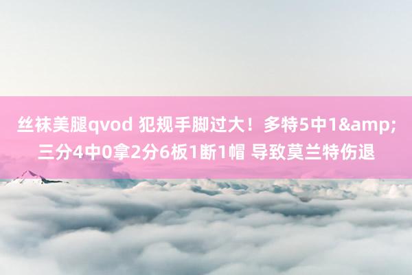 丝袜美腿qvod 犯规手脚过大！多特5中1&三分4中0拿2分6板1断1帽 导致莫兰特伤退