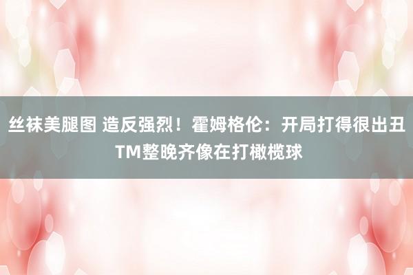 丝袜美腿图 造反强烈！霍姆格伦：开局打得很出丑 TM整晚齐像在打橄榄球