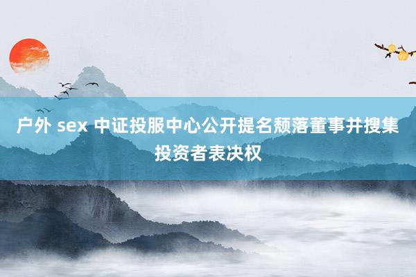 户外 sex 中证投服中心公开提名颓落董事并搜集投资者表决权