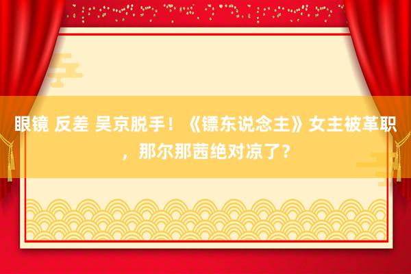 眼镜 反差 吴京脱手！《镖东说念主》女主被革职，那尔那茜绝对凉了？