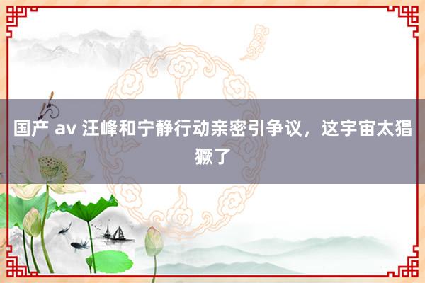 国产 av 汪峰和宁静行动亲密引争议，这宇宙太猖獗了