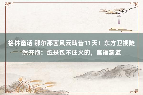 格林童话 那尔那茜风云畴昔11天！东方卫视陡然开炮：纸是包不住火的，言语霸道