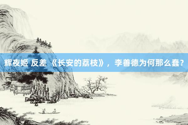 辉夜姬 反差 《长安的荔枝》，李善德为何那么蠢？