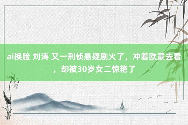 ai换脸 刘涛 又一刑侦悬疑剧火了，冲着欧豪去看，却被30岁女二惊艳了